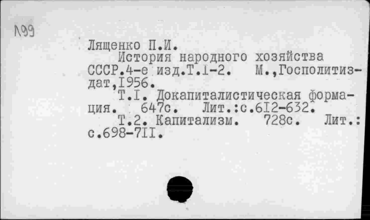 ﻿№9
Лященко П.И.
История народного хозяйства СССР.4-е изд.Т.1-2.	М.»Госполитиз-
дат,1956.
Т.1. Докапиталистическая формация. 647с. Лит.:с.612-632.
Т.2. Капитализм. 728с. Лит.: с.698-711.